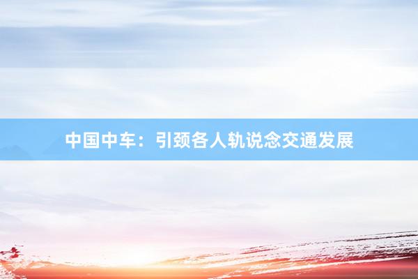 中国中车：引颈各人轨说念交通发展