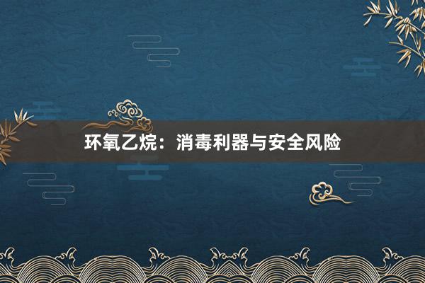 环氧乙烷：消毒利器与安全风险